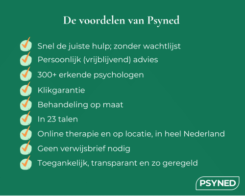 De voordelen van Psyned: Snel de juiste hulp; zonder wachtlijst, Persoonlijk (vrijblijvend) advies, 300+ erkende psychologen, Klikgarantie, Behandeling op maat, In 23 talen, Online therapie en op locatie, in heel Nederland, Geen verwijsbrief nodig, Toegankelijk, transparant en zo geregeld. Psyned. Snel geregeld, beter geholpen.